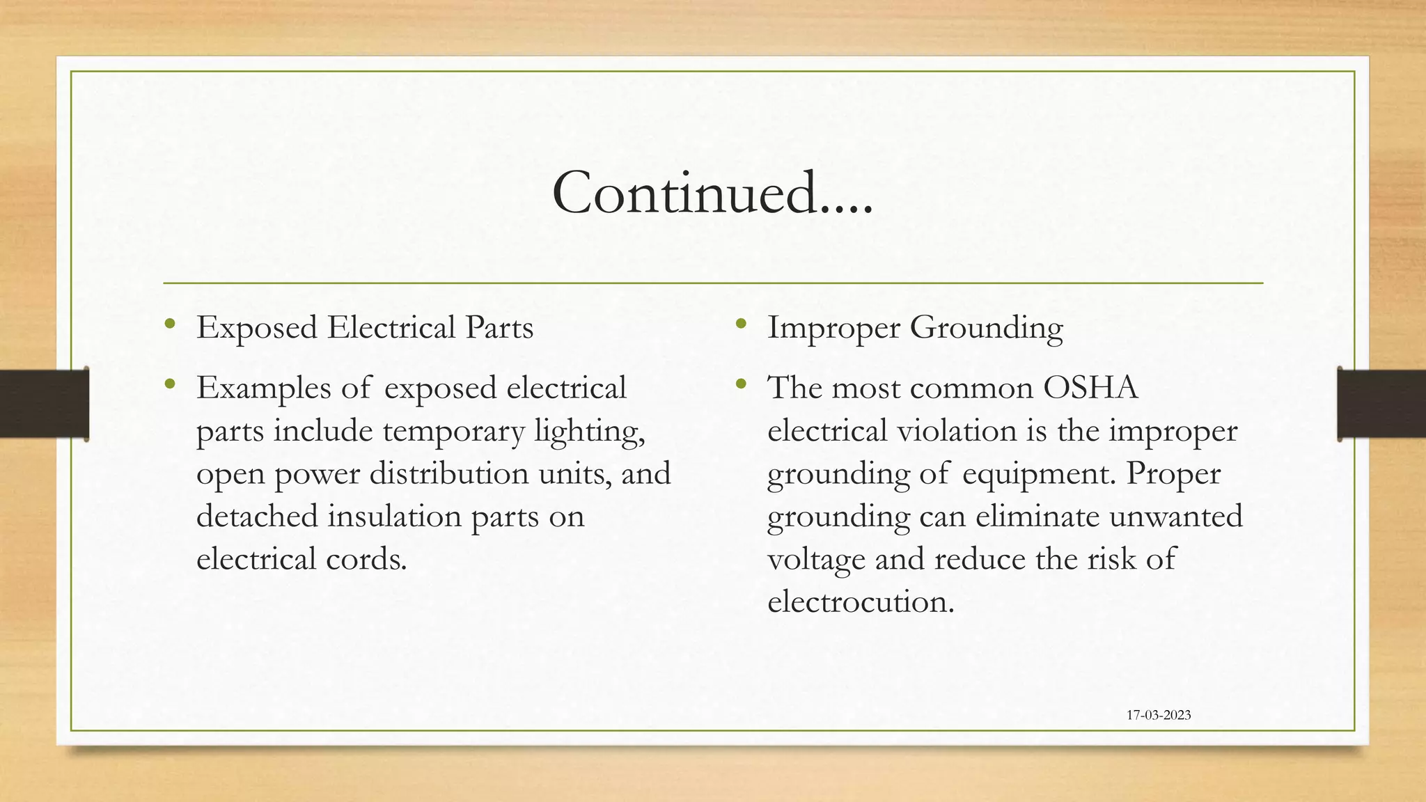 Continued....
• Exposed Electrical Parts
• Examples of exposed electrical
parts include temporary lighting,
open power distribution units, and
detached insulation parts on
electrical cords.
• Improper Grounding
• The most common OSHA
electrical violation is the improper
grounding of equipment. Proper
grounding can eliminate unwanted
voltage and reduce the risk of
electrocution.
17-03-2023
 