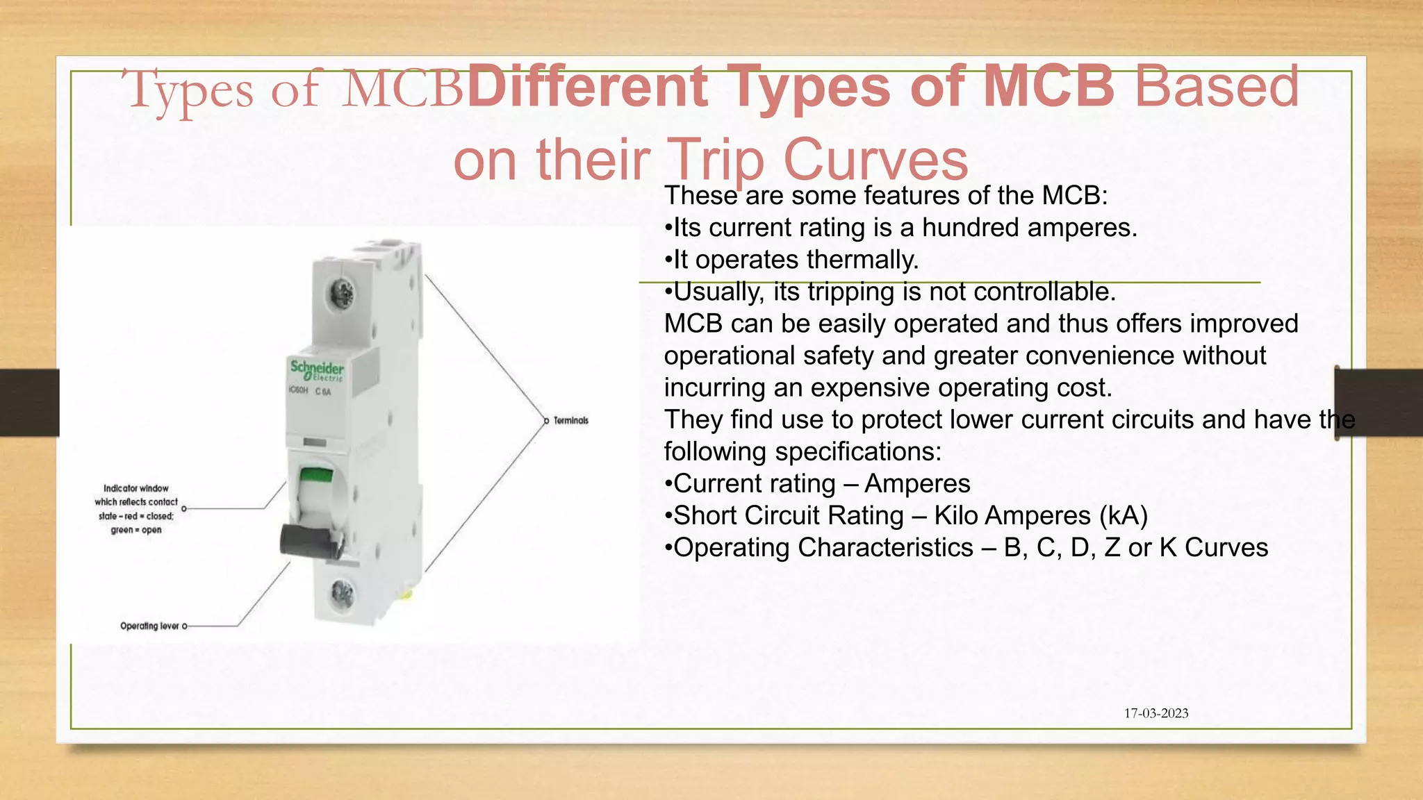 Types of MCBDifferent Types of MCB Based
on their Trip Curves
17-03-2023
These are some features of the MCB:
•Its current rating is a hundred amperes.
•It operates thermally.
•Usually, its tripping is not controllable.
MCB can be easily operated and thus offers improved
operational safety and greater convenience without
incurring an expensive operating cost.
They find use to protect lower current circuits and have the
following specifications:
•Current rating – Amperes
•Short Circuit Rating – Kilo Amperes (kA)
•Operating Characteristics – B, C, D, Z or K Curves
 
