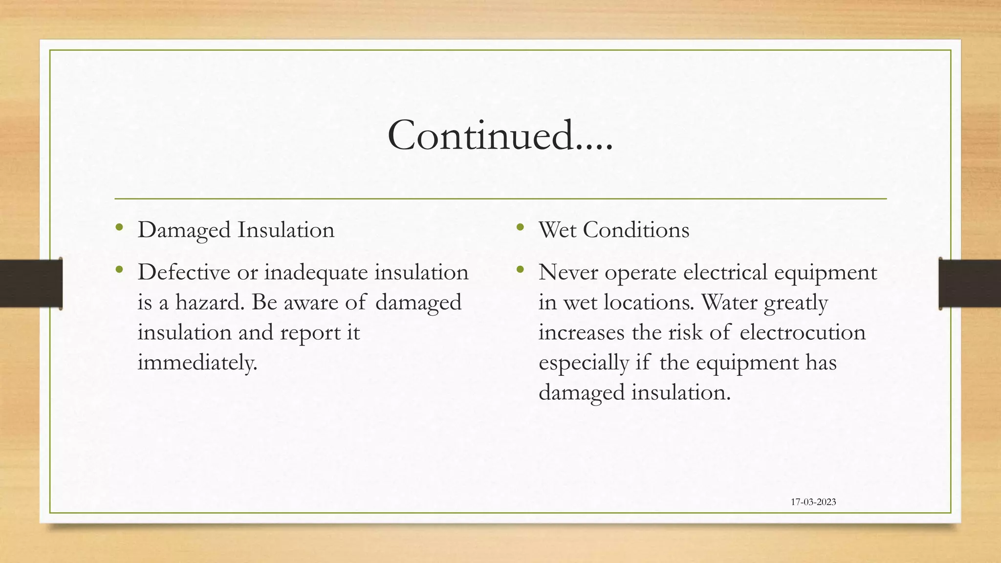 Continued....
• Damaged Insulation
• Defective or inadequate insulation
is a hazard. Be aware of damaged
insulation and report it
immediately.
• Wet Conditions
• Never operate electrical equipment
in wet locations. Water greatly
increases the risk of electrocution
especially if the equipment has
damaged insulation.
17-03-2023
 
