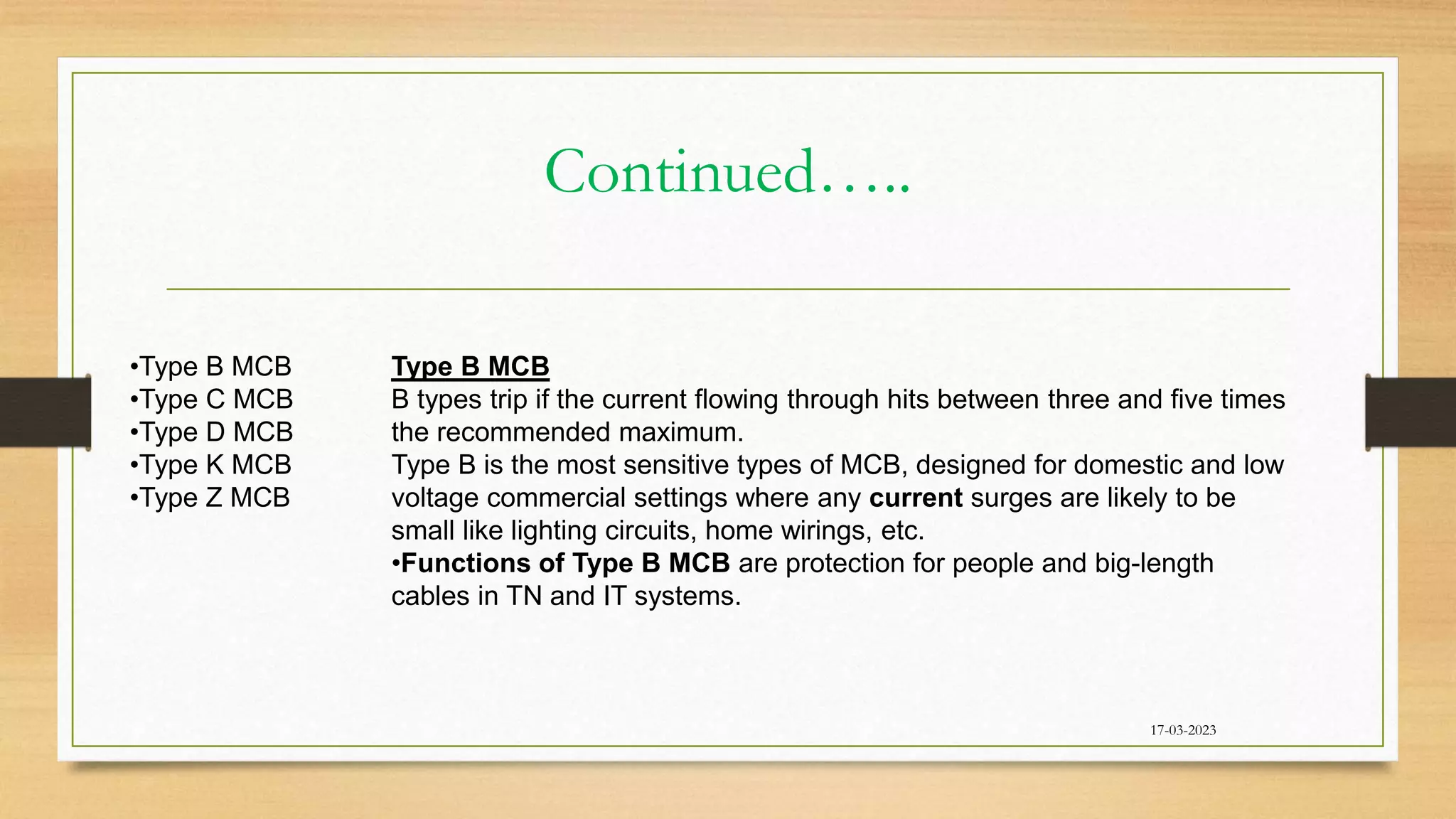 Continued…..
17-03-2023
•Type B MCB
•Type C MCB
•Type D MCB
•Type K MCB
•Type Z MCB
Type B MCB
B types trip if the current flowing through hits between three and five times
the recommended maximum.
Type B is the most sensitive types of MCB, designed for domestic and low
voltage commercial settings where any current surges are likely to be
small like lighting circuits, home wirings, etc.
•Functions of Type B MCB are protection for people and big-length
cables in TN and IT systems.
 