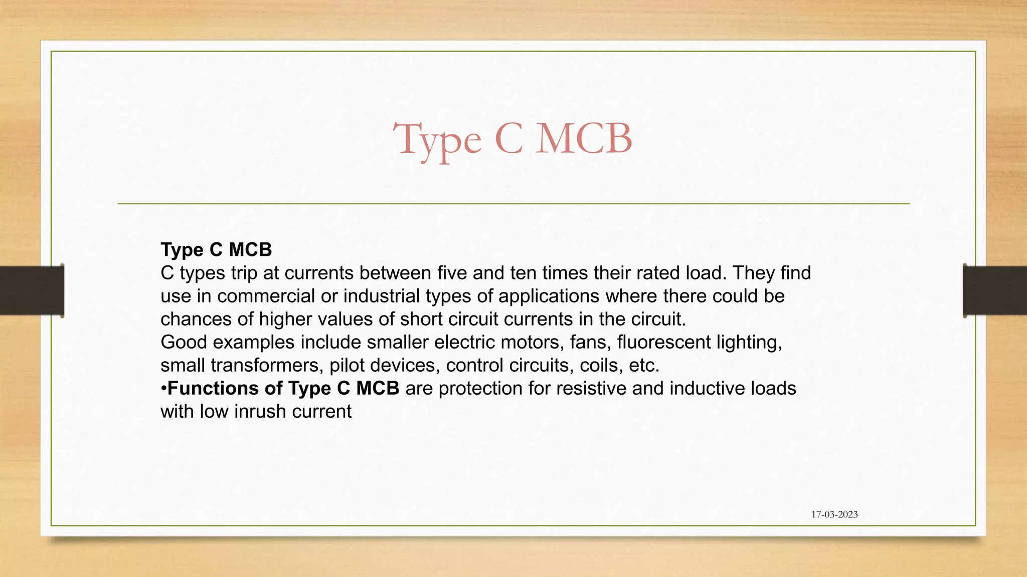 Type C MCB
17-03-2023
Type C MCB
C types trip at currents between five and ten times their rated load. They find
use in commercial or industrial types of applications where there could be
chances of higher values of short circuit currents in the circuit.
Good examples include smaller electric motors, fans, fluorescent lighting,
small transformers, pilot devices, control circuits, coils, etc.
•Functions of Type C MCB are protection for resistive and inductive loads
with low inrush current
 