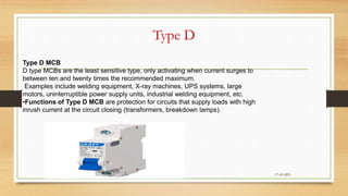 Type D
17-03-2023
Type D MCB
D type MCBs are the least sensitive type, only activating when current surges to
between ten and twenty times the recommended maximum.
Examples include welding equipment, X-ray machines, UPS systems, large
motors, uninterruptible power supply units, industrial welding equipment, etc.
•Functions of Type D MCB are protection for circuits that supply loads with high
inrush current at the circuit closing (transformers, breakdown lamps).
 