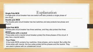 Explanation
17-03-2023
Single Pole MCB
A single-pole circuit breaker has one switch and also protects a single phase of
the circuit.
Double pole MCB
The double pole circuit breaker has two switches and also protects two-phase and
neutral.
Triple Pole MCB
A three-pole circuit breaker has three switches, and they also protect the three
phases.
Three poles with a neutral
Three poles and a neutral circuit breaker protect the three phases of the circuit. It
also has a neutral switch.
Four Poles
A four-pole MCB contains four switches, three phases, and a neutral. But unlike the
three poles with neutral, the four poles protect all the phases and the neutral. They
are used in places with an unbalanced circuit.
 