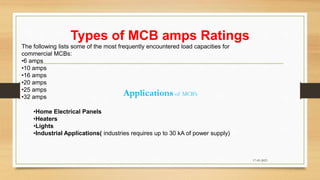 Types of MCB amps Ratings
17-03-2023
The following lists some of the most frequently encountered load capacities for
commercial MCBs:
•6 amps
•10 amps
•16 amps
•20 amps
•25 amps
•32 amps
Applications of MCB’s
•Home Electrical Panels
•Heaters
•Lights
•Industrial Applications( industries requires up to 30 kA of power supply)
 