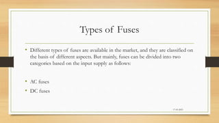 Types of Fuses
• Different types of fuses are available in the market, and they are classified on
the basis of different aspects. But mainly, fuses can be divided into two
categories based on the input supply as follows:
• AC fuses
• DC fuses
17-03-2023
 