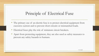 Principle of Electrical Fuse
• The primary use of an electric fuse is to protect electrical equipment from
excessive current and to prevent short circuits or mismatched loads.
• Electrical fuses play the role of miniature circuit breakers.
• Apart from protecting equipment, they are also used as safety measures to
prevent any safety hazards to humans.
17-03-2023
 