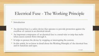 Electrical Fuse - The Working Principle
• Introduction
• An electrical fuse is a safety device that operates to provide protection against the
overflow of current in an electrical circuit.
• An important component of an electrical fuse is a metal wire or strip that melts
when excess current flows through it.
• It helps to protect the device by stopping or interrupting the current.
• In this article, let us know in detail about the Working Principle of the electrical fuse
and its functions and types.
17-03-2023
 