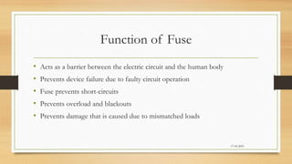 Function of Fuse
• Acts as a barrier between the electric circuit and the human body
• Prevents device failure due to faulty circuit operation
• Fuse prevents short-circuits
• Prevents overload and blackouts
• Prevents damage that is caused due to mismatched loads
17-03-2023
 