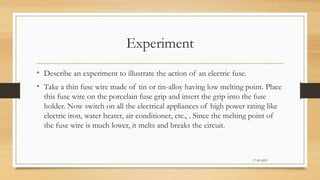 Experiment
• Describe an experiment to illustrate the action of an electric fuse.
• Take a thin fuse wire made of tin or tin-alloy having low melting point. Place
this fuse wire on the porcelain fuse grip and insert the grip into the fuse
holder. Now switch on all the electrical appliances of high power rating like
electric iron, water heater, air conditioner, etc., . Since the melting point of
the fuse wire is much lower, it melts and breaks the circuit.
17-03-2023
 