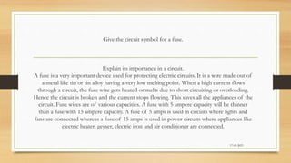 Give the circuit symbol for a fuse.
Explain its importance in a circuit.
A fuse is a very important device used for protecting electric circuits. It is a wire made out of
a metal like tin or tin alloy having a very low melting point. When a high current flows
through a circuit, the fuse wire gets heated or melts due to short circuiting or overloading.
Hence the circuit is broken and the current stops flowing. This saves all the appliances of the
circuit. Fuse wires are of various capacities. A fuse with 5 ampere capacity will be thinner
than a fuse with 15 ampere capacity. A fuse of 5 amps is used in circuits where lights and
fans are connected whereas a fuse of 15 amps is used in power circuits where appliances like
electric heater, geyser, electric iron and air conditioner are connected.
17-03-2023
 