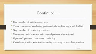 Continued.....
• Pole - number of switch contact sets.
• Throw - number of conducting positions (only used for single and double)
• Way - number of conducting positions.
• Momentary - switch returns to its normal position when released.
• Open - off position, contacts not conducting.
• Closed - on position, contacts conducting, there may be several on positions.
17-03-2023
 