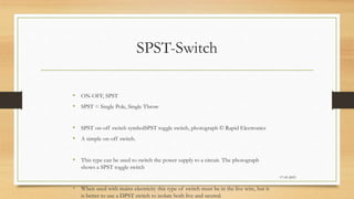 SPST-Switch
• ON-OFF, SPST
• SPST = Single Pole, Single Throw
• SPST on-off switch symbolSPST toggle switch, photograph © Rapid Electronics
• A simple on-off switch.
• This type can be used to switch the power supply to a circuit. The photograph
shows a SPST toggle switch
• When used with mains electricity this type of switch must be in the live wire, but it
is better to use a DPST switch to isolate both live and neutral.
17-03-2023
 