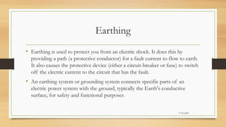 Earthing
• Earthing is used to protect you from an electric shock. It does this by
providing a path (a protective conductor) for a fault current to flow to earth.
It also causes the protective device (either a circuit-breaker or fuse) to switch
off the electric current to the circuit that has the fault.
• An earthing system or grounding system connects specific parts of an
electric power system with the ground, typically the Earth's conductive
surface, for safety and functional purposes
17-03-2023
 