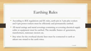 Earthing Rules
• According to IEE regulations and IE rules, earth pin in 3 pin plus sockets
and 4 pin power sockets must be efficiently and permanently earthed.
• All metal casings and metal coverings containing or covering electrical supply
cable or equipment must be earthed. The metallic frames of generators,
transformers, stationary motors etc.
• Stay wires for the overhead electric lines must be connected to earth at
atleast one strand to the earth wires.
17-03-2023
 