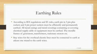 Earthing Rules
• According to IEE regulations and IE rules, earth pin in 3 pin plus
sockets and 4 pin power sockets must be efficiently and permanently
earthed. All metal casings and metal coverings containing or covering
electrical supply cable or equipment must be earthed. The metallic
frames of generators, transformers, stationary motors etc.
• Stay wires for the overhead electric lines must be connected to earth at
atleast one strand to the earth wires.
17-03-2023
 