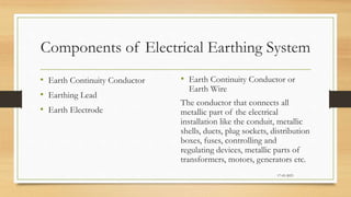 Components of Electrical Earthing System
• Earth Continuity Conductor
• Earthing Lead
• Earth Electrode
• Earth Continuity Conductor or
Earth Wire
The conductor that connects all
metallic part of the electrical
installation like the conduit, metallic
shells, ducts, plug sockets, distribution
boxes, fuses, controlling and
regulating devices, metallic parts of
transformers, motors, generators etc.
17-03-2023
 