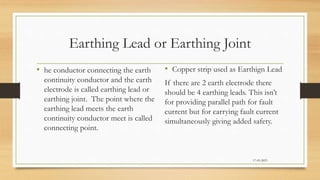 Earthing Lead or Earthing Joint
• he conductor connecting the earth
continuity conductor and the earth
electrode is called earthing lead or
earthing joint. The point where the
earthing lead meets the earth
continuity conductor meet is called
connecting point.
• Copper strip used as Earthign Lead
If there are 2 earth electrode there
should be 4 earthing leads. This isn’t
for providing parallel path for fault
current but for carrying fault current
simultaneously giving added safety.
17-03-2023
 