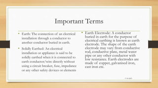 Important Terms
• Earth: The connection of an electrical
installation through a conductor to
another conductor buried in earth.
• Solidly Earthed: An electrical
installation or appliance is said to be
solidly earthed when it is connected to
earth conductor/wire directly without
using a circuit breaker, fuse, impedance
or any other safety devices or elements
• Earth Electrode: A conductor
buried in earth for the purpose of
electrical earthing is known as earth
electrode. The shape of the earth
electrode may vary from conductive
rod, conductive plate, metal water
pipe or any other conductor with
low resistance. Earth electrodes are
made of copper, galvanised iron,
cast iron etc.
17-03-2023
 