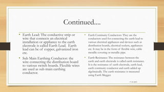 Continued....
• Earth Lead: The conductive strip or
wire that connects an electrical
installation or appliance to the earth
electrode is called Earth Lead. Earth
lead can be of copper, galvanized iron
etc.
• Sub Main Earthing Conductor: the
wire connecting the distribution board
to various switch boards. Flexible wires
are used as sub main earthing
conductor.
• Earth Continuity Conductors: They are the
conductors used for connecting the earth lead to
various electrical appliances and devices such as
distribution boards, electrical sockets, appliances
etc. It may be in the form of flexible wire, cable
metallic covering or metallic pipe.
• Earth Resistance: The resistance between the
earth and earth electrode is called earth resistance.
It is the resistance of earth electrode, earth lead,
earth continuity conductor and earth added up
algebraically. The earth resistance is measured
using Earth Megger.
17-03-2023
 