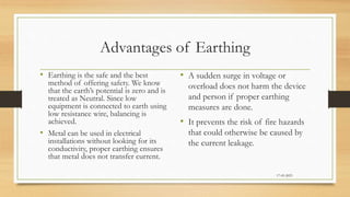 Advantages of Earthing
• Earthing is the safe and the best
method of offering safety. We know
that the earth’s potential is zero and is
treated as Neutral. Since low
equipment is connected to earth using
low resistance wire, balancing is
achieved.
• Metal can be used in electrical
installations without looking for its
conductivity, proper earthing ensures
that metal does not transfer current.
• A sudden surge in voltage or
overload does not harm the device
and person if proper earthing
measures are done.
• It prevents the risk of fire hazards
that could otherwise be caused by
the current leakage.
17-03-2023
 