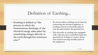 Definition of Earthing...
• Earthing is defined as “the
process in which the
instantaneous discharge of the
electrical energy takes place by
transferring charges directly to
the earth through low resistance
wire.”
• To ensure safety, earthing can be done by
connecting the electrical appliance to
earthing systems or electrodes placed
near the soil or below the ground level.
• The electrode or earthing mat equipped
with a flat iron riser is installed under the
ground level. It helps to connect all the
non-current-carrying metallic parts of
the equipment
17-03-2023
 