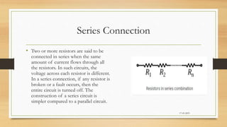 Series Connection
17-03-2023
• Two or more resistors are said to be
connected in series when the same
amount of current flows through all
the resistors. In such circuits, the
voltage across each resistor is different.
In a series connection, if any resistor is
broken or a fault occurs, then the
entire circuit is turned off. The
construction of a series circuit is
simpler compared to a parallel circuit.
 
