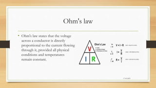 Ohm's law
• Ohm's law states that the voltage
across a conductor is directly
proportional to the current flowing
through it, provided all physical
conditions and temperatures
remain constant.
17-03-2023
 