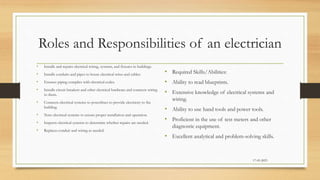 Roles and Responsibilities of an electrician
• Installs and repairs electrical wiring, systems, and fixtures in buildings.
• Installs conduits and pipes to house electrical wires and cables.
• Ensures piping complies with electrical codes.
• Installs circuit breakers and other electrical hardware and connects wiring
to them.
• Connects electrical systems to powerlines to provide electricity to the
building.
• Tests electrical systems to ensure proper installation and operation.
• Inspects electrical systems to determine whether repairs are needed.
• Replaces conduit and wiring as needed.
• Required Skills/Abilities:
• Ability to read blueprints.
• Extensive knowledge of electrical systems and
wiring.
• Ability to use hand tools and power tools.
• Proficient in the use of test meters and other
diagnostic equipment.
• Excellent analytical and problem-solving skills.
17-03-2023
 