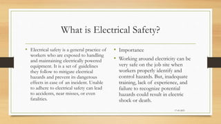 What is Electrical Safety?
• Electrical safety is a general practice of
workers who are exposed to handling
and maintaining electrically powered
equipment. It is a set of guidelines
they follow to mitigate electrical
hazards and prevent its dangerous
effects in case of an incident. Unable
to adhere to electrical safety can lead
to accidents, near misses, or even
fatalities.
• Importance
• Working around electricity can be
very safe on the job site when
workers properly identify and
control hazards. But, inadequate
training, lack of experience, and
failure to recognize potential
hazards could result in electric
shock or death.
17-03-2023
 