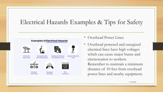 Electrical Hazards Examples & Tips for Safety
• Overhead Power Lines
• Overhead powered and energized
electrical lines have high voltages
which can cause major burns and
electrocution to workers.
Remember to maintain a minimum
distance of 10 feet from overhead
power lines and nearby equipment.
17-03-2023
 