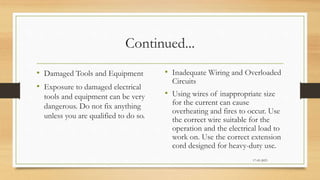 Continued...
• Damaged Tools and Equipment
• Exposure to damaged electrical
tools and equipment can be very
dangerous. Do not fix anything
unless you are qualified to do so.
• Inadequate Wiring and Overloaded
Circuits
• Using wires of inappropriate size
for the current can cause
overheating and fires to occur. Use
the correct wire suitable for the
operation and the electrical load to
work on. Use the correct extension
cord designed for heavy-duty use.
17-03-2023
 