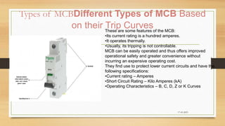 Types of MCBDifferent Types of MCB Based
on their Trip Curves
17-03-2023
These are some features of the MCB:
•Its current rating is a hundred amperes.
•It operates thermally.
•Usually, its tripping is not controllable.
MCB can be easily operated and thus offers improved
operational safety and greater convenience without
incurring an expensive operating cost.
They find use to protect lower current circuits and have the
following specifications:
•Current rating – Amperes
•Short Circuit Rating – Kilo Amperes (kA)
•Operating Characteristics – B, C, D, Z or K Curves
 