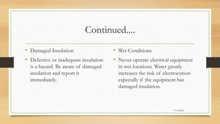 Continued....
• Damaged Insulation
• Defective or inadequate insulation
is a hazard. Be aware of damaged
insulation and report it
immediately.
• Wet Conditions
• Never operate electrical equipment
in wet locations. Water greatly
increases the risk of electrocution
especially if the equipment has
damaged insulation.
17-03-2023
 