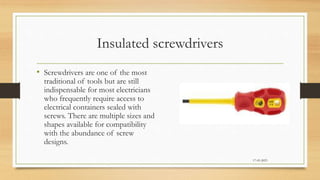 Insulated screwdrivers
• Screwdrivers are one of the most
traditional of tools but are still
indispensable for most electricians
who frequently require access to
electrical containers sealed with
screws. There are multiple sizes and
shapes available for compatibility
with the abundance of screw
designs.
17-03-2023
 