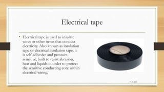 Electrical tape
• Electrical tape is used to insulate
wires or other items that conduct
electricity. Also known as insulation
tape or electrical insulation tape, it
is self-adhesive and pressure-
sensitive, built to resist abrasion,
heat and liquids in order to protect
the sensitive conducting core within
electrical wiring.
17-03-2023
 
