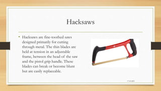Hacksaws
• Hacksaws are fine-toothed saws
designed primarily for cutting
through metal. The thin blades are
held at tension in an adjustable
frame, between the head of the saw
and the pistol grip handle. These
blades can break or become blunt
but are easily replaceable.
17-03-2023
 