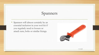 Spanners
• Spanners will almost certainly be an
essential inclusion in your tool kit if
you regularly need to loosen or
attach nuts, bolts or similar fixings.
17-03-2023
 