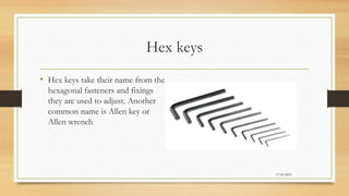 Hex keys
• Hex keys take their name from the
hexagonal fasteners and fixings
they are used to adjust. Another
common name is Allen key or
Allen wrench
17-03-2023
 