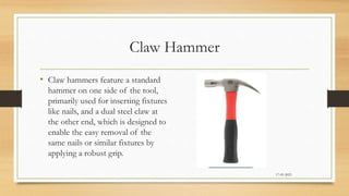 Claw Hammer
• Claw hammers feature a standard
hammer on one side of the tool,
primarily used for inserting fixtures
like nails, and a dual steel claw at
the other end, which is designed to
enable the easy removal of the
same nails or similar fixtures by
applying a robust grip.
17-03-2023
 
