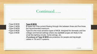 Continued…..
17-03-2023
•Type B MCB
•Type C MCB
•Type D MCB
•Type K MCB
•Type Z MCB
Type B MCB
B types trip if the current flowing through hits between three and five times
the recommended maximum.
Type B is the most sensitive types of MCB, designed for domestic and low
voltage commercial settings where any current surges are likely to be
small like lighting circuits, home wirings, etc.
•Functions of Type B MCB are protection for people and big-length
cables in TN and IT systems.
 