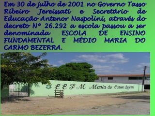 Em 30 de julho de 2001 no Governo Tasso
Ribeiro   Jereissati e  Secretário  de
Educação Antenor Naspolini, através do
decreto Nº 26.292 a escola passou a ser
denominada       ESCOLA   DE    ENSINO
FUNDAMENTAL E MÉDIO MARIA DO
CARMO BEZERRA.
 
