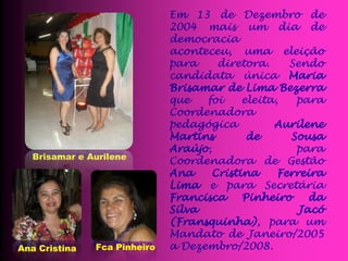 Em 13 de Dezembro de
                              2004 mais um dia de
                              democracia
                              aconteceu, uma eleição
                              para    diretora.     Sendo
                              candidata única Maria
                              Brisamar de Lima Bezerra
                              que   foi    eleita,   para
                              Coordenadora
                              pedagógica         Aurilene
                              Martins       de      Sousa
                              Araújo,                para
  Brisamar e Aurilene
                              Coordenadora de Gestão
                              Ana    Cristina     Ferreira
                              Lima e para Secretária
                              Francisca    Pinheiro     da
                              Silva                   Jacó
                              (Fransquinha), para um
                              Mandato de Janeiro/2005
Ana Cristina   Fca Pinheiro   a Dezembro/2008.
 