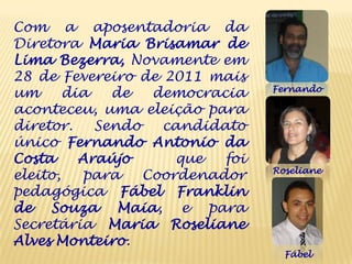 Com a aposentadoria da
Diretora Maria Brisamar de
Lima Bezerra, Novamente em
28 de Fevereiro de 2011 mais
                                 Fernando
um      dia   de   democracia
aconteceu, uma eleição para
diretor.    Sendo   candidato
único Fernando Antonio da
Costa     Araújo      que  foi
                                 Roseliane
eleito,   para    Coordenador
pedagógica Fábel Franklin
de Souza Maia, e para
Secretária Maria Roseliane
Alves Monteiro.
                                   Fábel
 
