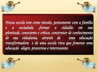 Nossa escola tem como missão, juntamente com a família
e a sociedade, formar o cidadão em sua
plenitude, consciente e crítico, construtor de conhecimento
de sua cidadania, através de                uma educação
transformadora e de uma escola viva que fomente uma
educação alegre, prazerosa e interessante.
 