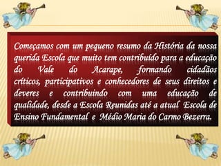 Começamos com um pequeno resumo da História da nossa
querida Escola que muito tem contribuído para a educação
do      Vale     do     Acarape,    formando     cidadãos
críticos, participativos e conhecedores de seus direitos e
deveres e contribuindo com uma educação de
qualidade, desde a Escola Reunidas até a atual Escola de
Ensino Fundamental e Médio Maria do Carmo Bezerra.
 