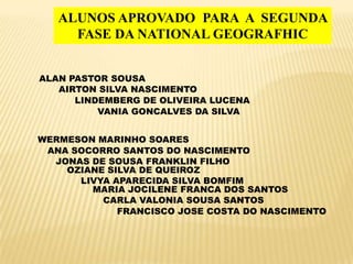 ALUNOS APROVADO PARA A SEGUNDA
     FASE DA NATIONAL GEOGRAFHIC


ALAN PASTOR SOUSA
   AIRTON SILVA NASCIMENTO
      LINDEMBERG DE OLIVEIRA LUCENA
          VANIA GONCALVES DA SILVA


WERMESON MARINHO SOARES
 ANA SOCORRO SANTOS DO NASCIMENTO
  JONAS DE SOUSA FRANKLIN FILHO
    OZIANE SILVA DE QUEIROZ
      LIVYA APARECIDA SILVA BOMFIM
        MARIA JOCILENE FRANCA DOS SANTOS
          CARLA VALONIA SOUSA SANTOS
             FRANCISCO JOSE COSTA DO NASCIMENTO
 