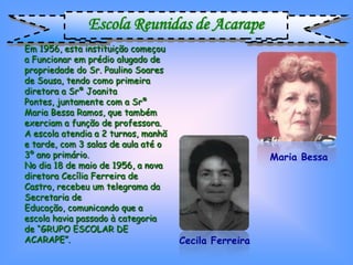 Escola Reunidas de Acarape
Em 1956, esta instituição começou
a Funcionar em prédio alugado de
propriedade do Sr. Paulino Soares
de Sousa, tendo como primeira
diretora a Srª Joanita
Pontes, juntamente com a Srª
Maria Bessa Ramos, que também
exerciam a função de professora.
A escola atendia a 2 turnos, manhã
e tarde, com 3 salas de aula até o
3º ano primário.                                       Maria Bessa
No dia 18 de maio de 1956, a nova
diretora Cecília Ferreira de
Castro, recebeu um telegrama da
Secretaria de
Educação, comunicando que a
escola havia passado à categoria
de “GRUPO ESCOLAR DE
ACARAPE”.                            Cecila Ferreira
 