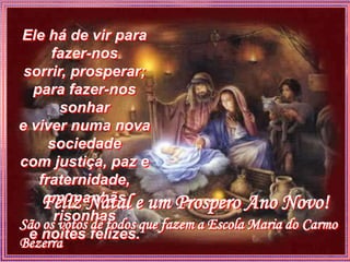 Ele há de vir para
      fazer-nos
 sorrir, prosperar;
   para fazer-nos
        sonhar
e viver numa nova
      sociedade
com justiça, paz e
    fraternidade,
    Feliz Natal e um Prospero Ano Novo!
     em manhãs
       risonhas
São os votos de todos que fazem a Escola Maria do Carmo
  e noites felizes.
Bezerra
 