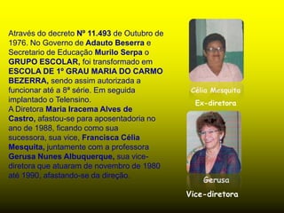 Através do decreto Nº 11.493 de Outubro de
1976. No Governo de Adauto Beserra e
Secretario de Educação Murilo Serpa o
GRUPO ESCOLAR, foi transformado em
ESCOLA DE 1º GRAU MARIA DO CARMO
BEZERRA, sendo assim autorizada a
funcionar até a 8ª série. Em seguida          Célia Mesquita
implantado o Telensino.                        Ex-diretora
A Diretora Maria Iracema Alves de
Castro, afastou-se para aposentadoria no
ano de 1988, ficando como sua
sucessora, sua vice, Francisca Célia
Mesquita, juntamente com a professora
Gerusa Nunes Albuquerque, sua vice-
diretora que atuaram de novembro de 1980
até 1990, afastando-se da direção.
                                                 Gerusa
                                             Vice-diretora
 