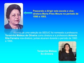 Passando a dirigir esta escola a vice-
                          diretora Maria Pires Moura no período de
                          1990 a 1993.




        Através de uma seleção da SEDUC foi nomeada a professora
Teresinha Mateus de Oliveira como diretora e a professora Antonia
Rita Ferreira vice-diretora, juntas atuaram durante o período de 1993
a 1995.



                              Teresinha Mateus
                                 Ex-diretora
 